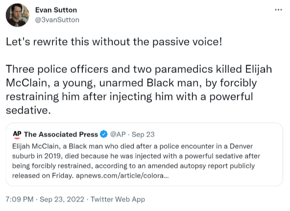 Let's rewrite this without the passive voice! Three police officers and two paramedics killed Elijah McClain, a young, unarmed Black man, by forcibly restraining him after injecting him with a powerful sedative.