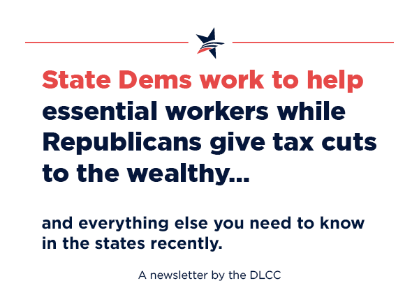 State Dems work to help essential workers while Republicans give tax cuts to the wealthy… and everything else you need to know in the states recently.