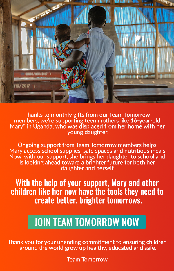 Thanks to monthly gifts from our Team Tomorrow members, we’re supporting teen mothers like 16-year-old Mary* in Uganda, who was displaced from her home with her young daughter. Ongoing support from Team Tomorrow members helps Mary access school supplies, safe spaces and nutritious meals. Now, with our support, she brings her daughter to school and is looking ahead toward a brighter future for both her daughter and herself. With the help of your support, Mary, and other children like her now have the tools they need to create better, brighter tomorrows.  JOIN TEAM TOMORROW NOW Thank you for your unending commitment to ensuring children around
 the world grow up healthy, educated and safe. Team Tomorrow