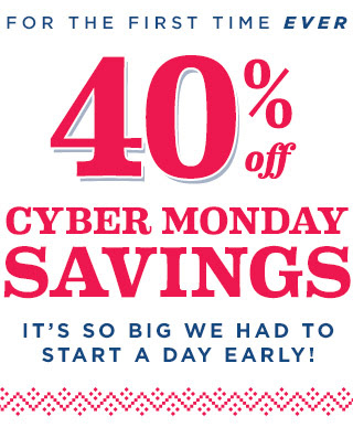 FOR THE FIRST TIME EVER | 40% off | CYBER MONDAY SAVINGS | IT’S SO BIG WE HAD TO START A DAY EARLY!