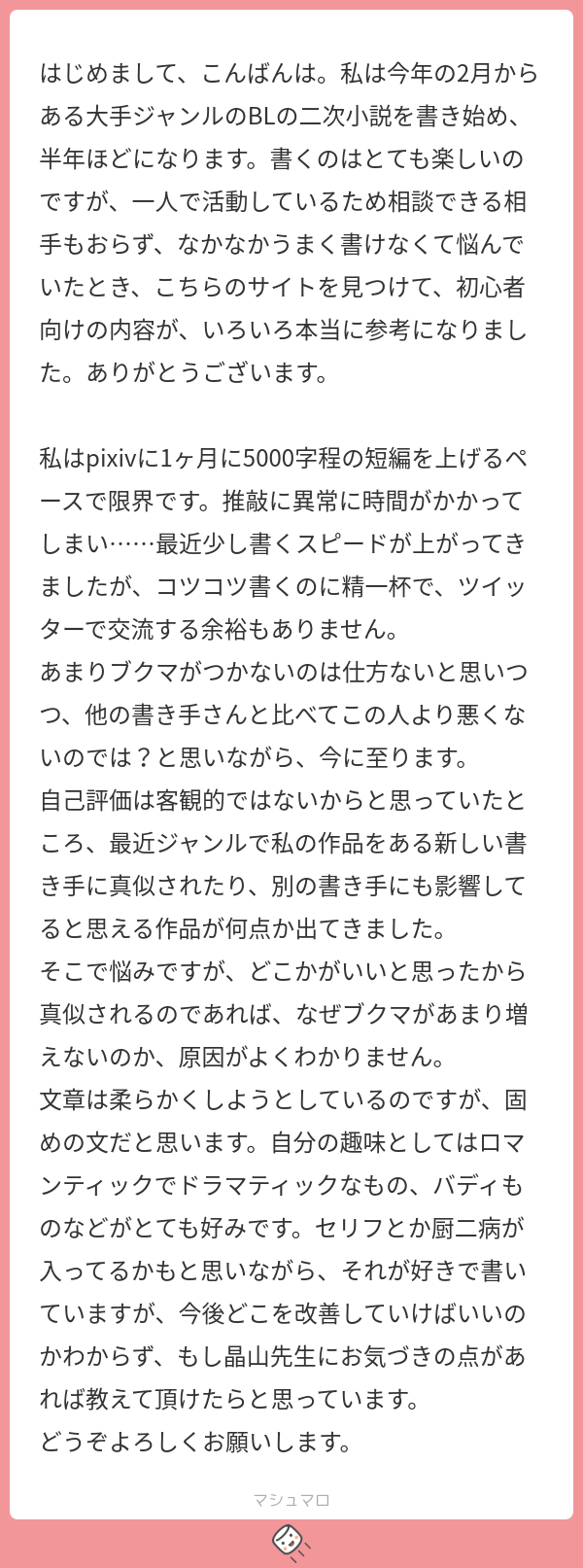 はじめまして、こんばんは。私は今年の2月からある大手ジャンルのBLの二次小説を書き始め、半年ほどになります。書くのはとても楽しいのですが、一人で活動しているため相談できる相手もおらず、なかなかうまく書けなくて悩んでいたとき、こちらのサイトを見つけて、初心者向けの内容が、いろいろ本当に参考になりました。ありがとうございます。



私はpixivに1ヶ月に5000字程の短編を上げるペースで限界です。推敲に異常に時間がかかってしまい……最近少し書くスピードが上がってきましたが、コツコツ書くのに精一杯で、ツイッターで交流する余裕もありません。

あまりブクマがつかないのは仕方ないと思いつつ、他の書き手さんと比べてこの人より悪くないのでは？と思いながら、今に至ります。

自己評価は客観的ではないからと思っていたところ、最近ジャンルで私の作品をある新しい書き手に真似されたり、別の書き手にも影響してると思える作品が何点か出てきました。

そこで悩みですが、どこかがいいと思ったから真似されるのであれば、なぜブクマがあまり増えないのか、原因がよくわかりません。

文章は柔らかくしようとしているのですが、固めの文だと思います。自分の趣味としてはロマンティックでドラマティックなもの、バディものなどがとても好みです。セリフとか厨二病が入ってるかもと思いながら、それが好きで書いていますが、今後どこを改善していけばいいのかわからず、もし晶山先生にお気づきの点があれば教えて頂けたらと思っています。

どうぞよろしくお願いします。

