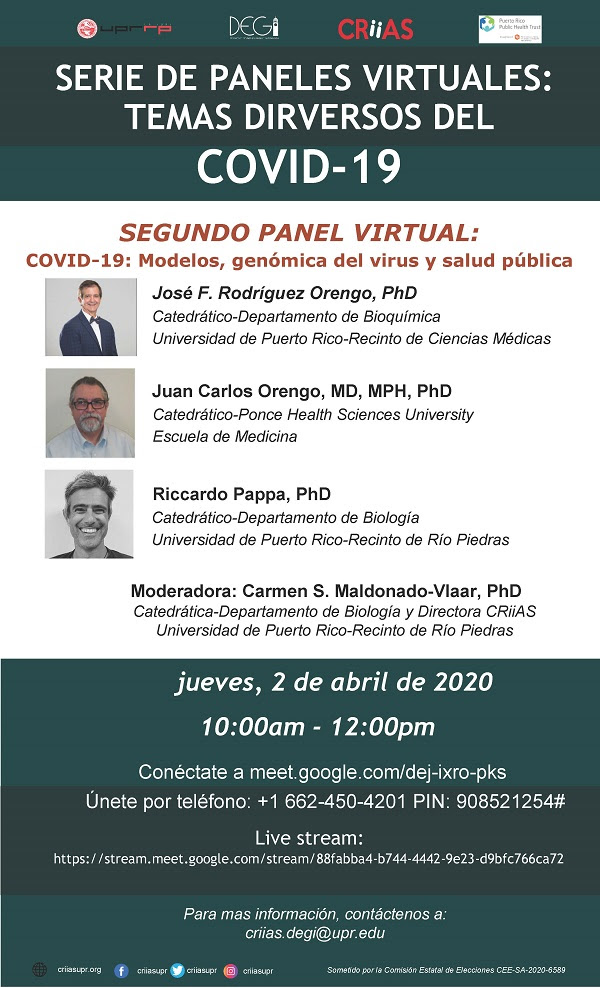 El Centro de Investigación Interdisciplinaria y Aprendizaje Subgraduado (CRiiAS)), adscrito al Decanato de Estudios Graduados e Investigación (DEGI) de la Universidad de Puerto Rico, Recinto de Río Piedras, auspiciará semanalmente durante los meses de abril y mayo una serie de paneles virtuales sobre diversos temas relacionados a la pandemia del COVID-19.Este jueves, 2 de abril de 10:00am a 12:00pm se celebrará el segundo Panel Virtual: COVID-19: modelos, genómica del virus y salud pública. Esta actividad es coauspiciada por el Fideicomiso para la Ciencia y la
Tecnología de Puerto Rico (PRSTT).  Los conferenciantes invitados al panel son:  Juan Carlos Orengo, MD, MPH, PhD, Catedrático Ponce Health Sciences University, Escuela de Medicina Riccardo Papa PhD, Catedrático Departamento de Biología, UPR-Recinto de Rio Piedras José F. Rodríguez Orengo, PhD, Catedrático Departamento de Bioquímica, UPR-Recinto de Ciencias Médicas Moderadora: Carmen S. Maldonado-Vlaar, PhD, Catedrática Departamento de Biología-UPR-RP y Directora de CRiiAS  El evento estará abierto al público en general y podrán participar mediante la aplicación de Google Meet a través del enlace meet.google.com/dej-ixro-pks o por teléfono al número +1 662-450-4201‬ PIN: ‪908 521 254‬#. En adición, la conferencia se
transmitirá por live stream en el enlace https://stream.meet.google.com/stream/88fabba4-b744-4442-9e23-d9bfc766ca72.‬‬