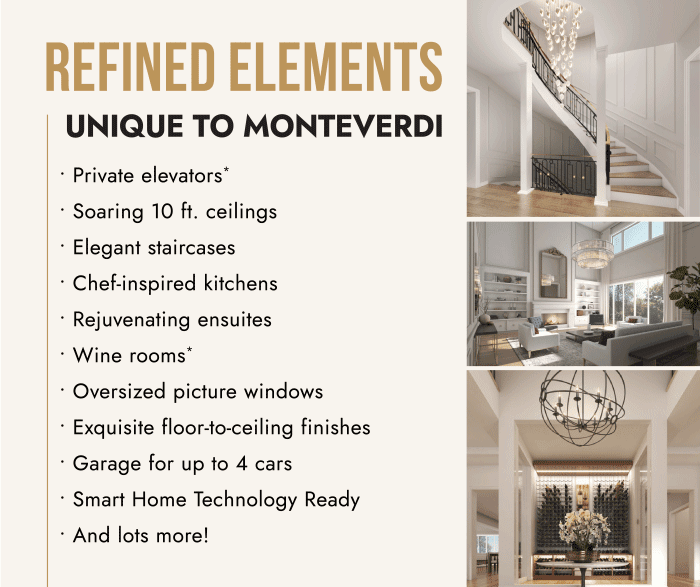 Refined Elements UNIQUE TO MONTEVERDI • Private elevators*• Soaring 10 ft. ceilings• Elegant staircases• Chef-inspired kitchens• Rejuvenating ensuites• Wine rooms*• Oversized picture windows• Exquisite floor-to-ceiling finishes• Garage for up to 4 cars• Smart Home Technology Ready• And lots more!