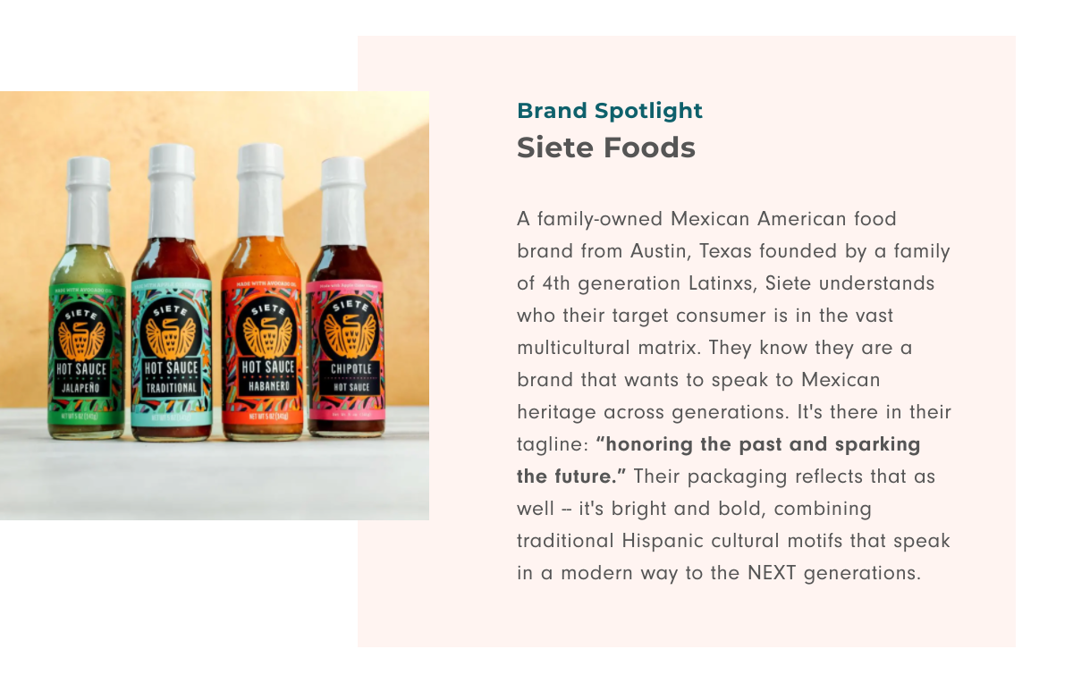 Brand Spotlight Siete Foods: A family-owned Mexican American food brand from Austin, Texas founded by a family of 4th generation Latinxs, Siete understands who their target consumer is in the vast multicultural matrix. They know they are a brand that wants to speak to Mexican heritage across generations. It's there in their tagline: 