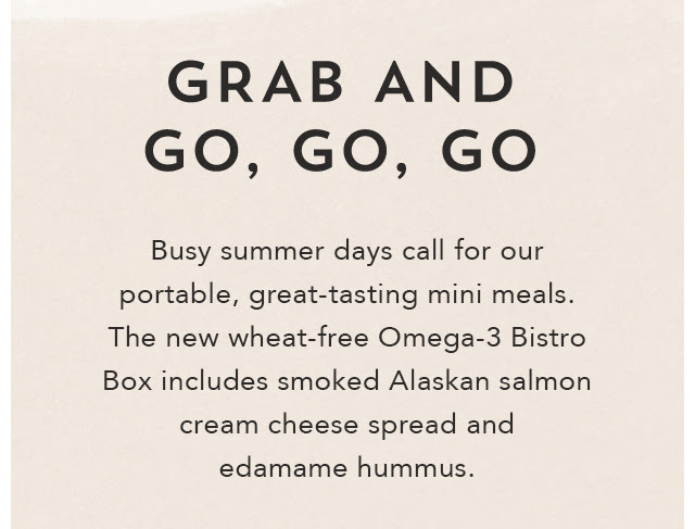 Grab And Go, Go, Go. Busy summer days call for our portable, great–tasting mini meals. The new wheat–free Omega–3 Bistro Box includes smoked Alaskan salmon cream cheese spread and edamame hummus. See on–the–go options.