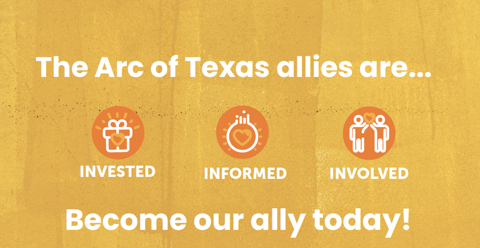 Three orange circles on a golden background with depictions of a gift, light bulb and two individuals holding a heart. Text reads The Arc of Texas alliesare... invested, informed involved. Become our ally today,