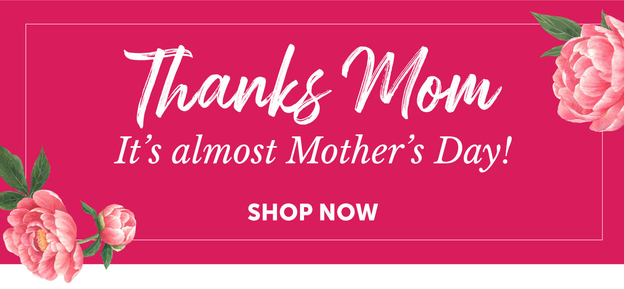 THANKS MOM It’s almost Mother’s Day! Shop now