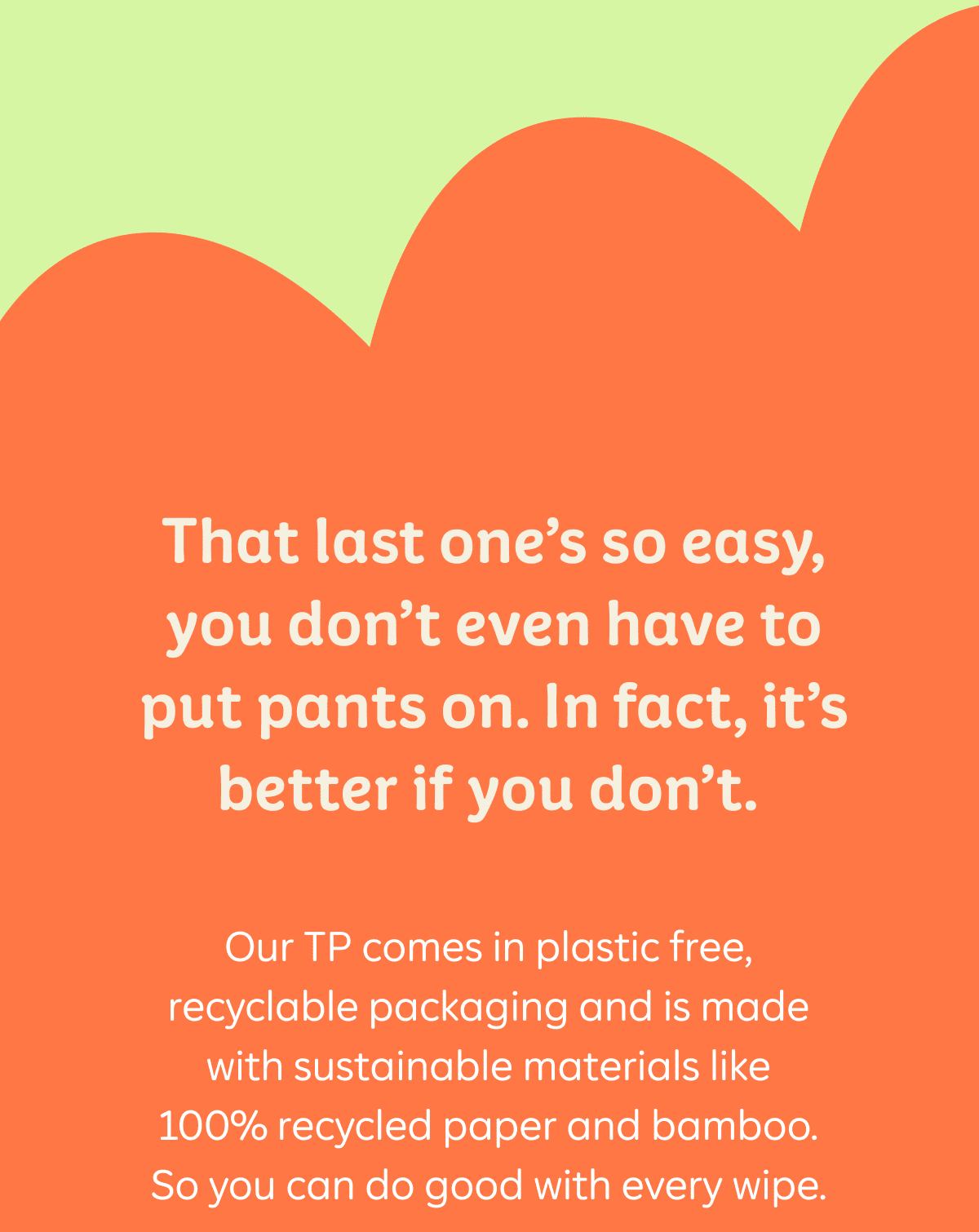 That last one's so easy, you don't even have to put pants on. In fact, it's better if you don't. Our TP comes in plastic free recyclable packaging and is made with sustainable materials like 100% recycled paper and bamboo. So you can do good with every wipe.