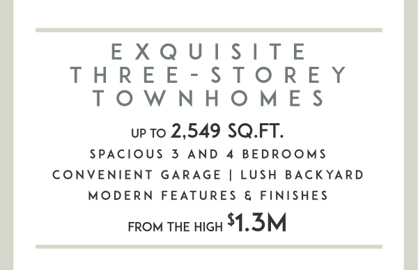 Exquisite Three-Storey Townhomes Up to 2,549 sq.ft. Spacious 3 and 4 Bedrooms Convenient Garage | Lush Backyard Modern Features & Finishes from the high $1.3M