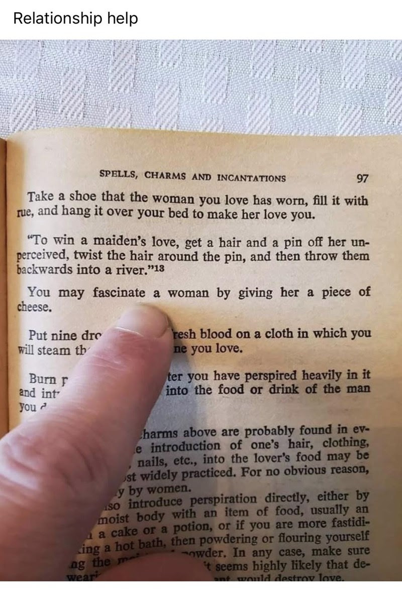 Font - Relationship help SPELLS, CHARMS AND INCANTATIONS 97 Take a shoe that the woman you love has worn, fill it with rue, and hang it over your bed to make her love you. To win a maiden's love, get a hair and a pin off her un- perceived, twist the hair around the pin, and then throw them backwards into a river.13 You may fascinate a woman by giving her a piece of cheese. Put nine dre will steam th Burn F and int you resh blood on a cloth in which you ne you love. ter you have perspired heavi