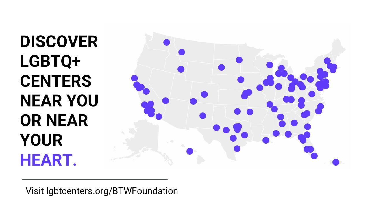 Map of the U.S. with purple dots indicating locations of LGBTQ+ centers. Black text to the left of the map reads, "Discover LGBTQ+ centers near you or near your heart. Visit lgbtcenters.org/BTWFoundation