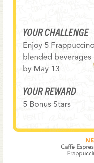 Your challenge. Enjoy 5 Frappuccino® blended beverages by May 13. Your reward 5 Bonus Stars.