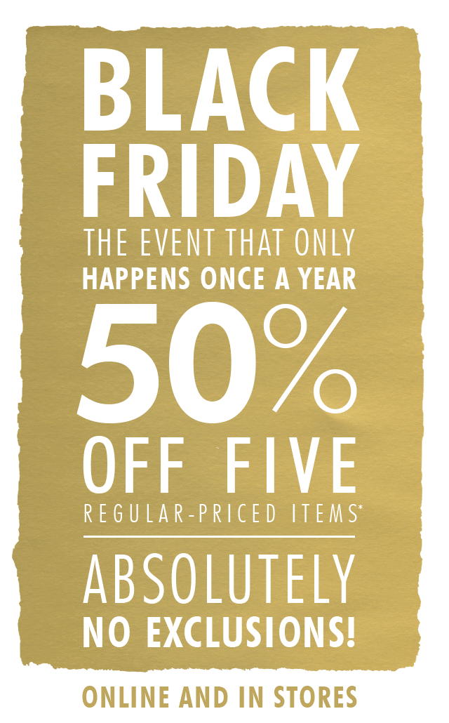 BLACK FRIDAY THE EVENT THAT ONLY HAPPENS ONCE A YEAR | 50% OFF FIVE REGULAR-PRICED ITEMS*