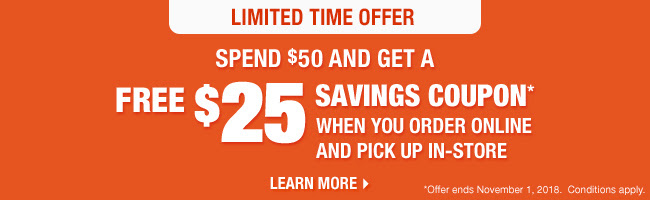 Limited Time Offer.  Spend $50 and Get a FREE $25 savings coupon* when you order online and pick up in-store.  Learn More!  *Savings coupon issued on eligible product purchases when picked up in-store.  While they last.  Valid on your next in-store purchase of $100 or more (before taxes) on regular price items until november 1, 2018.  Conditions apply.  See coupon for details.  Learn More!
