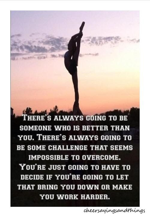 There's always going to be someone who is better than you. There's always going to be some challenge that seems impossible to overcome. You're just going to decide if you're going to let that bring you down or make you work harder