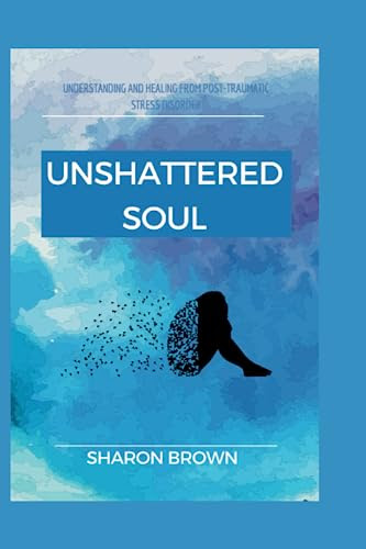 UNSHATTERED SOUL: Understanding And Healing From Post-Traumatic Stress Disorder (PTSD)