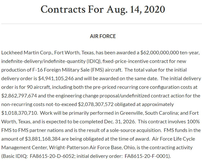 Lockheed Martin Corp., Fort Worth, Texas, has been awarded a $62,000,000,000 ten-year, indefinite-delivery/indefinite-quantity (IDIQ), fixed-price-incentive contract for new production of F-16 Foreign Military Sale (FMS) aircraft.  The total value for the initial delivery order is $4,941,105,246 and will be awarded on the same date.  The initial delivery order is for 90 aircraft, including both the pre-priced recurring core configuration costs at $2,862,797,674 and the engineering change proposal/undefinitized contract action for the non-recurring costs not-to-exceed $2,078,307,572 obligated at approximately $1,018,370,710.  Work will be primarily performed in Greenville, South Carolina; and Fort Worth, Texas, and is expected to be completed Dec. 31, 2026.  This contract involves 100% FMS to FMS partner nations and is the result of a sole-source acquisition.  FMS funds in the amount of $3,881,168,384 are being obligated at the time of award.  Air Force Life Cycle Management Center, Wright-Patterson Air Force Base, Ohio, is the contracting activity (Basic IDIQ:  FA8615-20-D-6052; initial delivery order:  FA8615-20-F-0001).