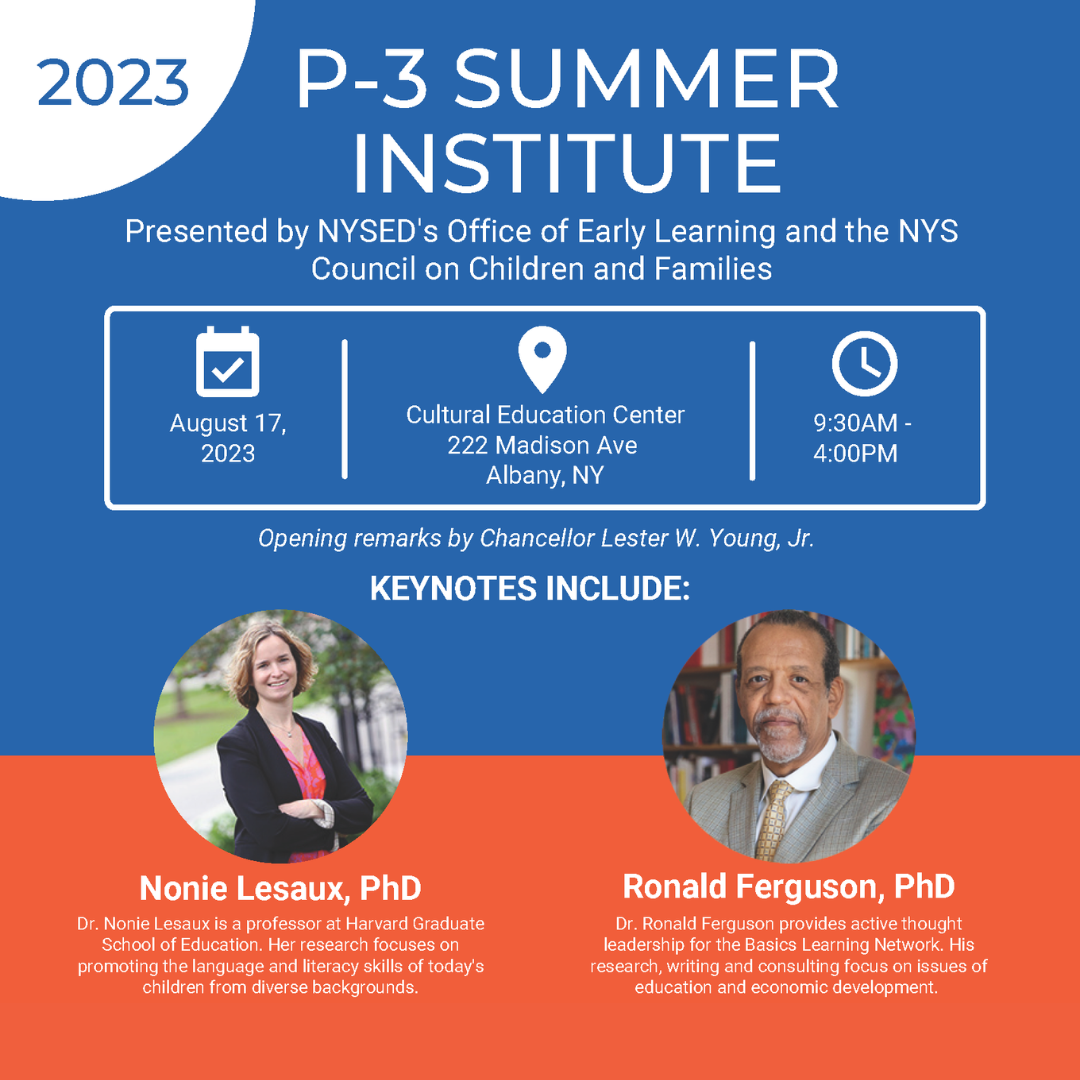 2023 P-3 SUMMER INSTITUTE Presented by NYSED's Office of Early Learning and the NYS Council on Children and Families August 17, 2023 Cultural Education Center 222 Madison Ave Albany, NY 9:30AM -4:00PM Opening remarks by Chancellor Lester W. Young, Jr. KEYNOTES INCLUDE: Nonie Lesaux, PhD Dr. Nonie Lesaux is a professor at Harvard GraduateSchool of Education. Her research focuses onpromoting the language and literacy skills of today'schildren from diverse backgrounds. Ronald Ferguson, PhD Dr. Ronald Ferguson provides active thought leadership for the Basics Learning Network. Hisresearch, writing and consulting focus on issues of education and economic development.