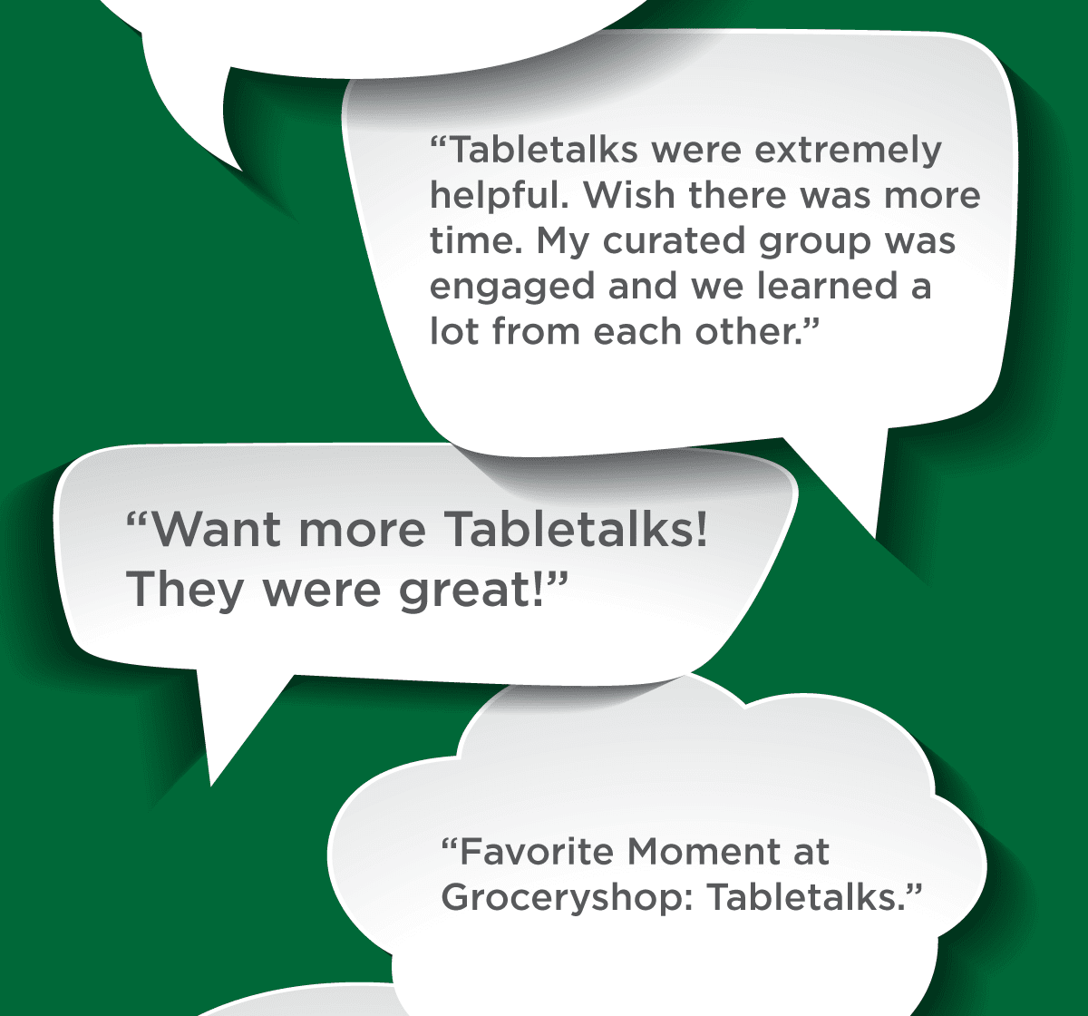 Tabletalks were extremely helpful. Wish there was more time. My curated group was engaged and we learned a lot from each other. -- Want more Tabletalks! They were great! -- Favorite Moment at Groceryshop: Tabletalks.