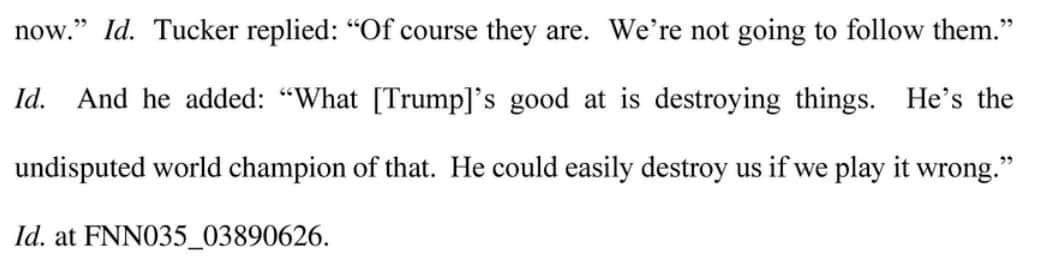 May be an image of text that says 'now." Id. Id. Tucker replied: "Of course they are. We're not going to follow them." And he added: "What Trump]' good at is destroying things. Id. at FNN035_03890626. undisputed world champion of that. He could easily destroy us if we play it wrong." He's the'