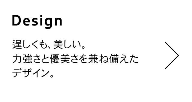 Design
                                  逞しくも、美しい。 力強さと優美さを兼ね備えた デザイン。