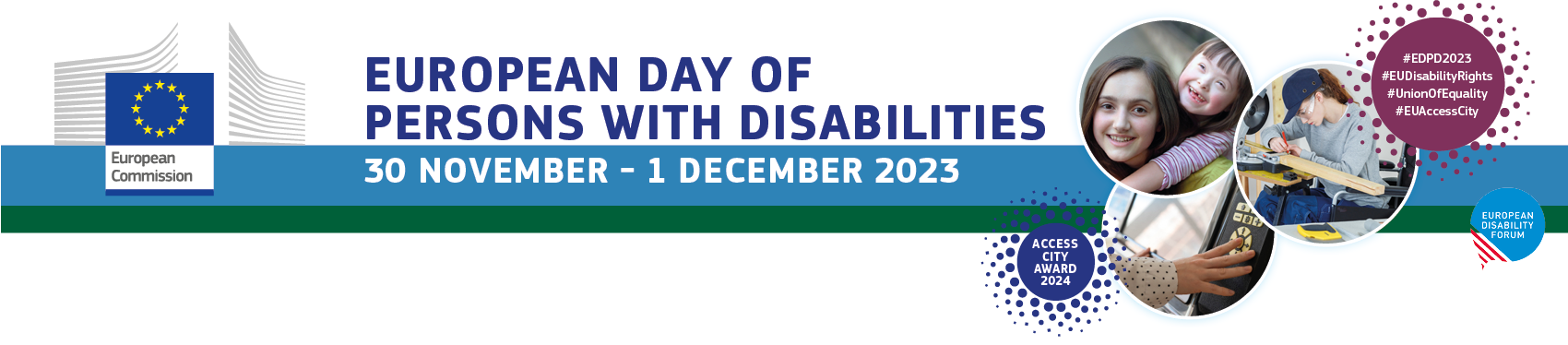 image description: European Day of Persons with Disabilities 30 November - 1 December 2023 A line with a 3 circles containing 3 pictures representing two smiling girls, one of which is affected by trisomy 21, a young woman using a wheelchair is doing carpentry, a person is using a screen with a touchboard. On the left side the European Commission logo, on the right side a circle with hashtags #EDPD2023 #EUDisabilityRights #UnionOfEquality #EUAccessCity. Under the pictures a circle with Access City Award 2024 and the logo of EDF 
