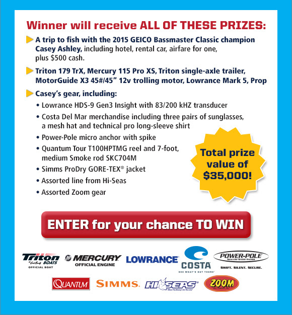 Winner will receive ALL OF THESE PRIZES: A trip to fish with the 2015 GEICO Bassmaster Classic champion Casey Ashley, including hotel, rental car, airfare for one, plus $500 cash. Triton 179 TrX, Mercury 115 Pro XS, Triton single-axle trailer, MotorGuide X3 45#/45' 12v trolling motor, Lowrance Mark 5, Prop. Casey's gear, including: Lowrance HDS-9 Gen3 Insight with 83/200 kHZ transducer; Costa Del Mar merchandise including three pairs of sunglasses, a mesh hat and technical pro long-sleeve shirt; Power-Pole micro anchor with spike; Zebco Tour T100HPTMG
 reel and 7-foot, medium Smoke rod SKC704M; Simms ProDry GORE-TEX® jacket; Assorted line from Hi-Seas; Assorted Zoom gear. Total prize value of $35,000! ENTER for your chance TO WIN button.