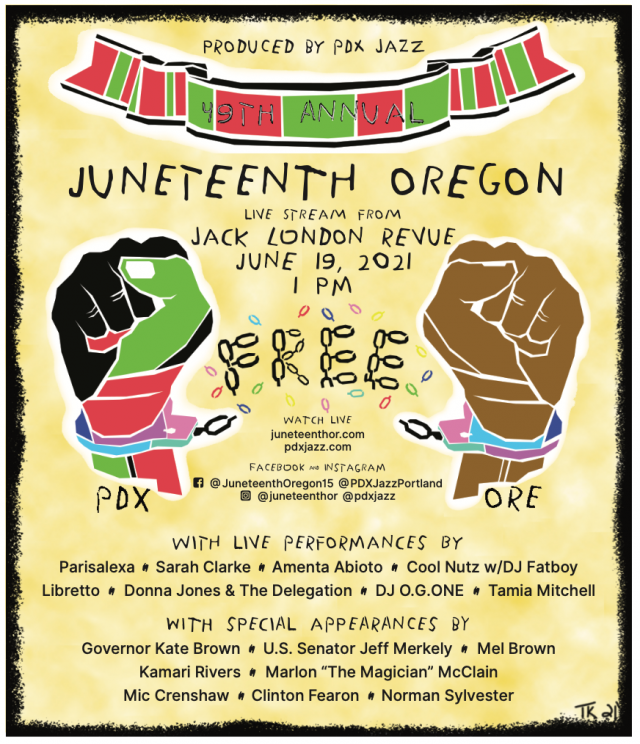 Poster for Juneteenth: Produced by PDX Jazz. 49th Annual Juneteenth Oregon. Live Stream from Jack London Revue June 19, 2021 1 p.m. Watch Live juneteenthor.com, pdxjazz.com. Facebook and Instagram: @JuneteenthOregon15 @PDXJazzPortland, @juneteenthor, @pdxjazz. With live performances by Parisalexa, Sarah Clarke, Amenta Abiota, Cool Nutz w/ DJ Fatboy, Libretto, Donna Jones & the Delegation, DJ O.G.ONE, Tamia Mitchell. With special Appearances by Gov. Kate Brown, U.S. Senator Jeff Merkley, Mel Brown, Kamari Rivers, Marlon "The Magician" McClain, Mic Crenshaw, Clinton Fearon, Norman Sylvestor. Includes an image of two hands breaking the chains of handcuffs.