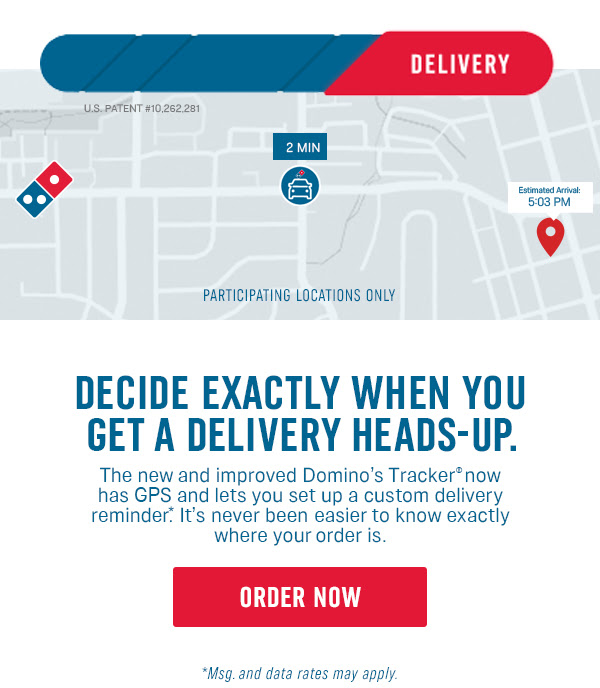 Decide exactly when you get a delivery heads-up. - The new and improved Domino's Tracker® now has GPS and lets you set up a custom delivery reminder*. It's never been easier to know exactly where your order is. - Order Now