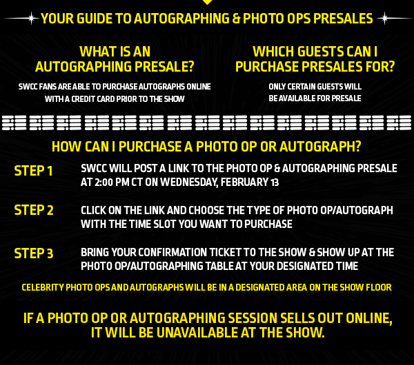 Your guide to autographing & photo ops presales

What is an Autographing presale?
SWCC Fans are able to purchase Autographs online with a credit card prior to the show

Which guests can I purchase presales for?
Only certain guests will be available for presale.

How can I purchase a Photo Op or Autograph?

Step 1: SWCC will post a link to the Photo Op & Autographing Presale at 2:00 PM CT on Wednesday, February 13

Step 2: Click on the link and choose the type of Photo Op/Autograph with the time slot you want to purchase

Step 3: Bring your confirmation ticket to the show & show up at the Photo Op/Autographing table at your designated time

Celebrity Photo Ops and Autographs will be in a designated area on the show floor.

If a Photo Op or Autograph session sells out online, it will be unavailable at the show.