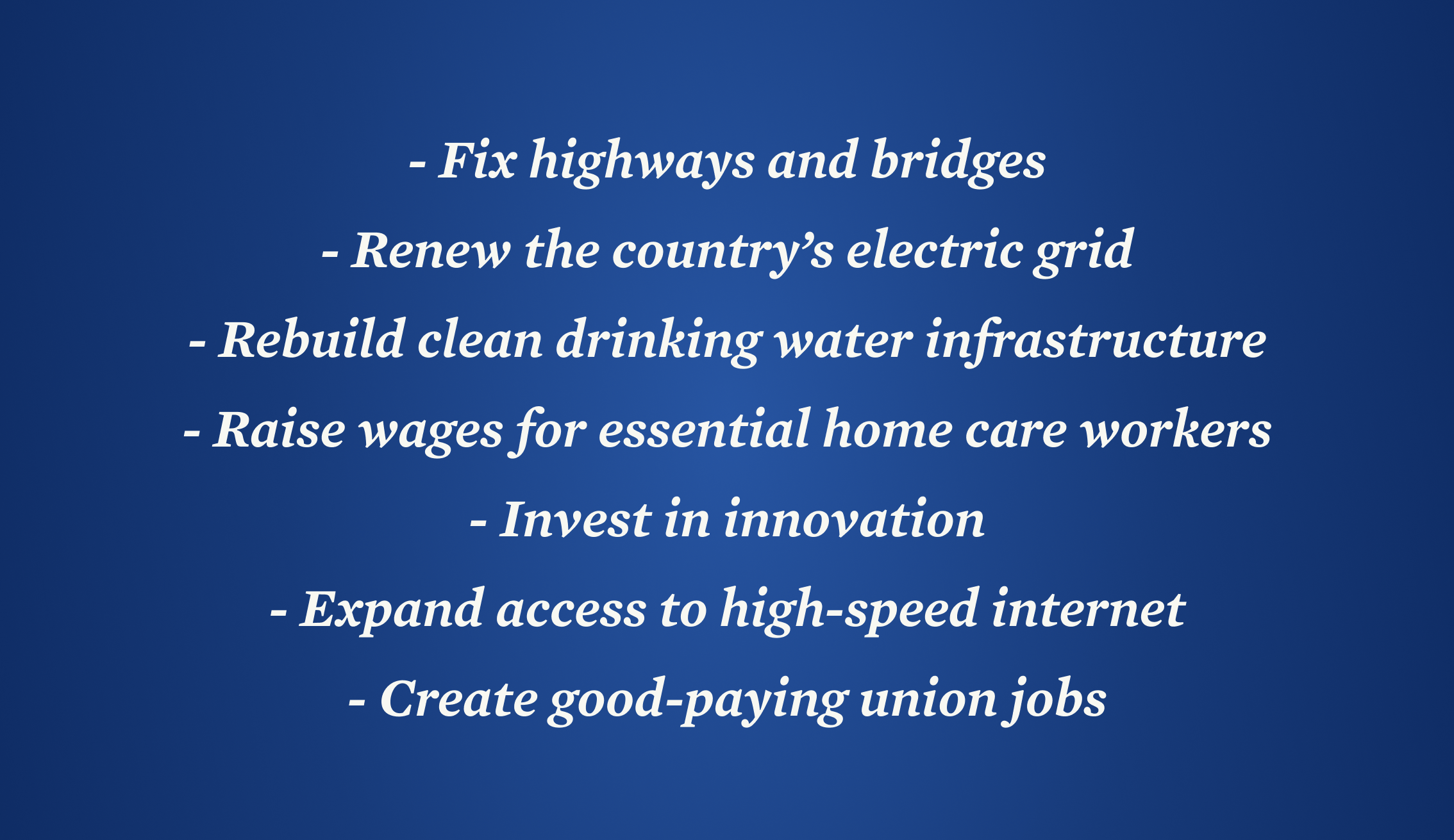 Fix highways and bridges, renew the country’s electric grid, rebuild clean drinking water infrastructure, raise wages for essential home care workers, invest in innovation, expand access to high-speed internet, create good-paying union jobs
