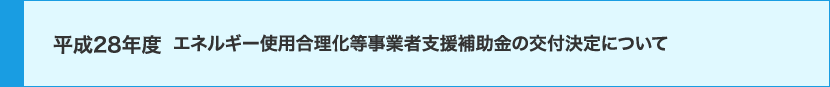 平成28年度 エネルギー使用合理化等事業者支援補助金の交付決定について