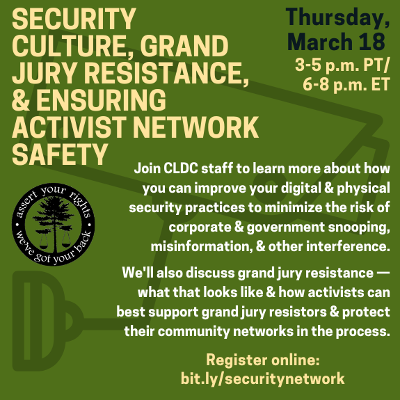 Image: Dark green background with pale yellow and black text. Faint image of security camera in background. CLDC Logo. Text: Security Culture, Grand Jury Resistance, & Ensuring Activist Network Safety. Thursday, March 18 3-5 p.m. PT/ 6-8 p.m. ET. Join CLDC staff to learn more about how you can improve your digital & physical security practices to minimize the risk of corporate & government snooping, misinformation, & other interference. We'll also discuss grand jury resistance — what that looks like & how activists can best support grand jury resistors & protect their community networks in the process. Register online: bit.ly/securitynetwork