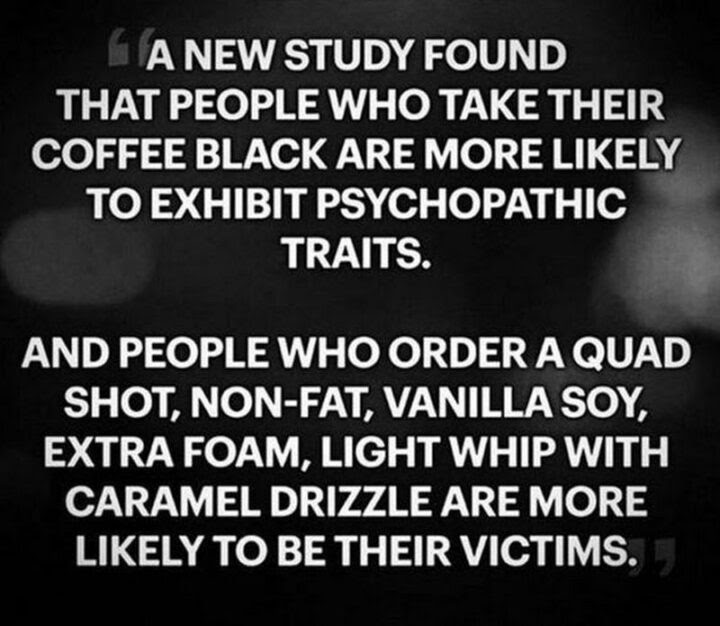 77 Morning Humor Memes and Quotes - A new study found that people who take their coffee black are more likely to exhibit psychopathic traits and people who order a quad shot, non-fat, vanilla soy, extra foam, light whip with caramel drizzle are more likely to be their victims.