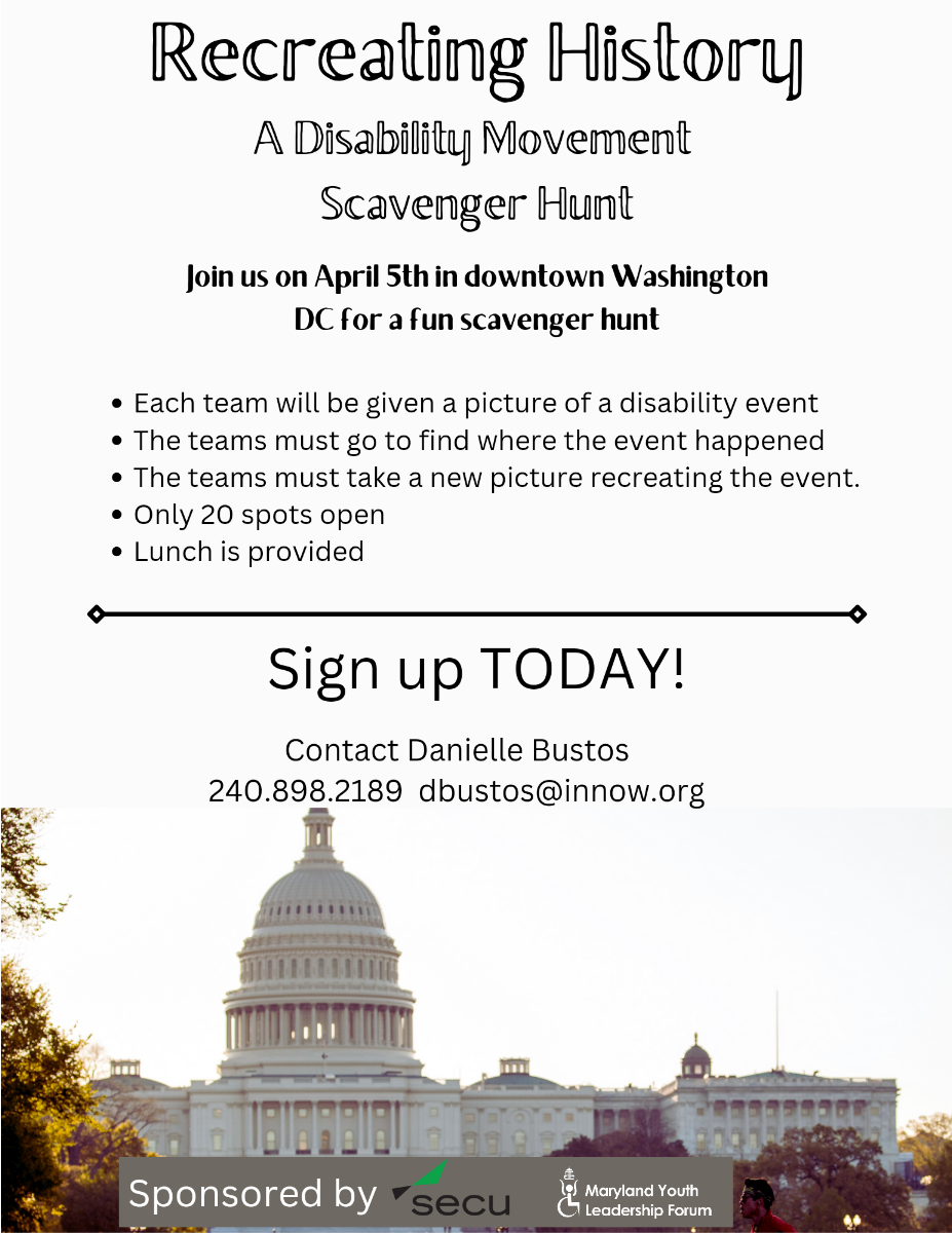 Recreating History. A Disability Movement Scavenger Hunt. Join us on April 5 in downtown Washington DC for a fun scavenger hunt. Each team will be given a picture of a disability event. The teams must go to find where the event happened. The teams must take a new picture recreating the event. Only 20 spots open. Lunch is provided. Sign up today. Contact Danielle Bustos. 240-898-2189. dbustos@innow.org. United States Capitol Building. Sponsored by SECU. Maryland Youth Leadership Forum.