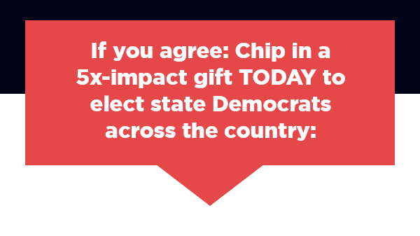 If you agree: Chip in a 5x-impact gift TODAY to elect state Democrats across the country: If you agree: Chip in a 5x-impact gift TODAY to elect state Democrats across the country: