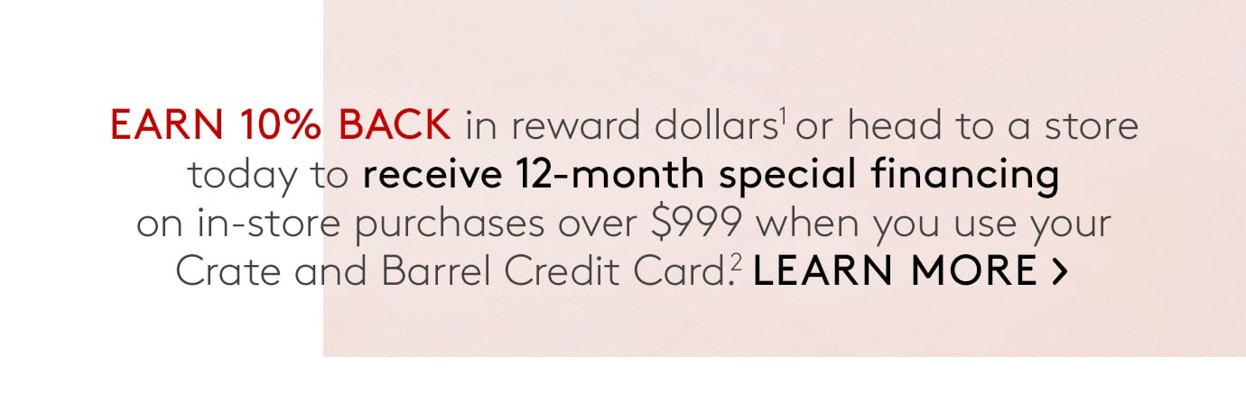 Earn 10% back in reward dollars1 or head to a store today to receive 12-month special financing on in-store purchases over $999 when you use your Crate and Barrel Credit Card.