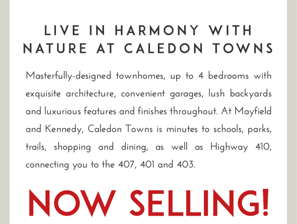Masterfully-designed townhomes, up to 4 bedrooms with exquisite architecture, convenient garages, lush backyards and luxurious features and finishes throughout. At Mayfield and Kennedy, Caledon Towns is minutes to schools, parks, trails, shopping and dining, as well as Highway 410, connecting you to the 407, 401 and 403.