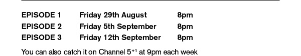 EPISODE 1 - FRIDAY 29TH AUGUST - 8PM. EPISODE 2 - FRIDAY 5TH SEPTEMBER - 8PM. EPISODE 3 - FRIDAY 12TH SEPTEMBER - 8PM.