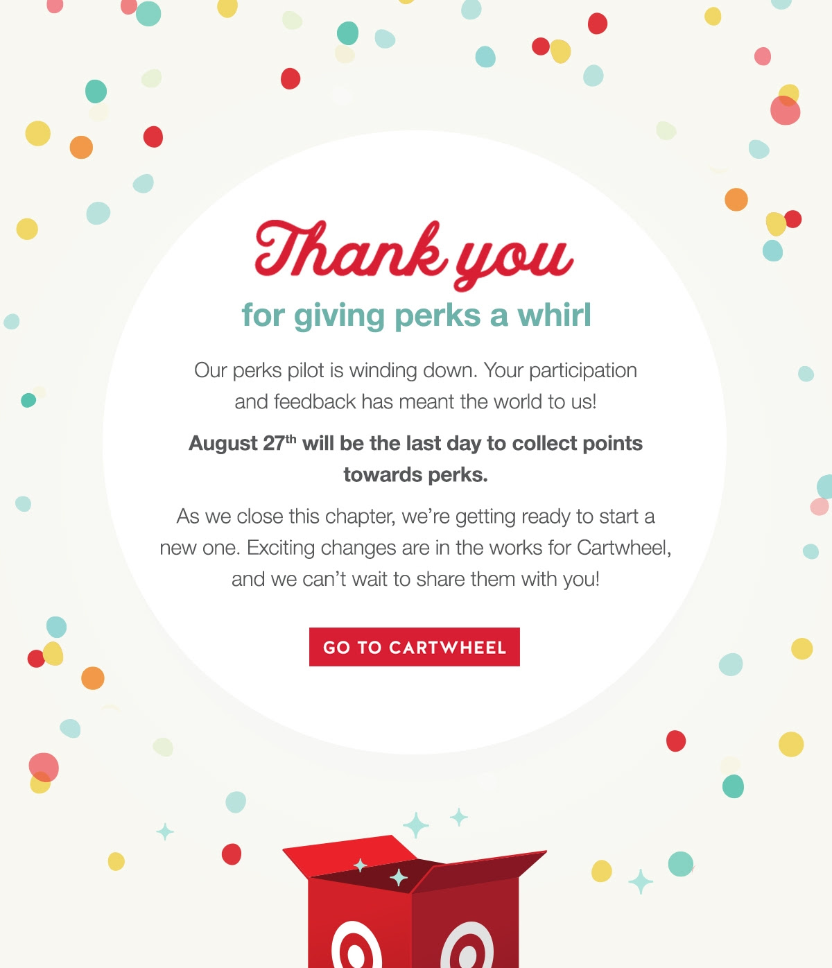 Thanks for giving perks a whirl. Our perks pilot is winding down. Yyour participation and feedback has meant the world to us. August 27th will be the last day to collect points towards perks. As we close this chapter, we're getting ready to start a new one. Exciting changes are in the works for Cartwheel, and we can't wait to share them with you!