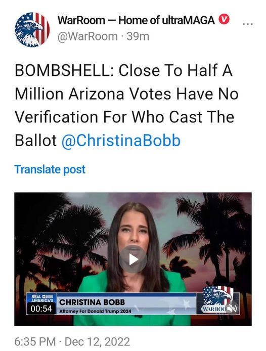 May be an image of ?1 person and ?text that says '?WarRoom- -Home of ultraMAGA @WarRoom 39m BOMBSHELL: Close To Half A Million Arizona Votes Have No Verification For Who Cast The Ballot @ChristinaBobb Translate post REAL AMERICA'S 00:54 CHRISTINA BOBB Attorney For Donald Trump 2024 WAR ROO ? 6:35 PM Dec 12, 2022?'??