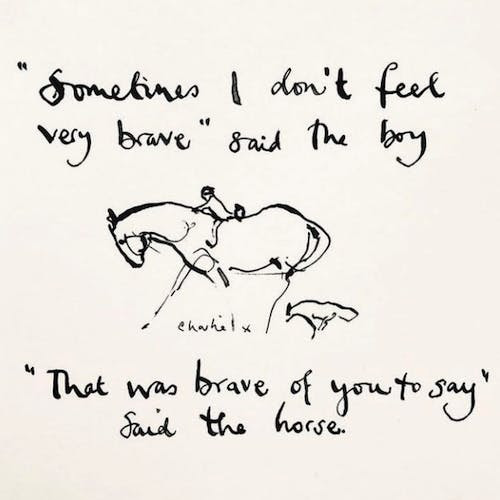 "Sometimes I don't feel very brave" said the boy. "That was brave of you to say" said the horse.