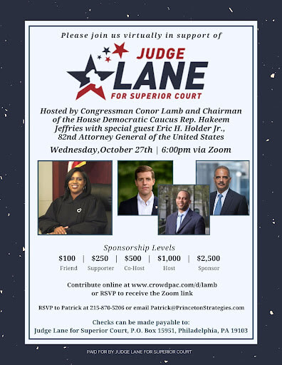 Please join us virtually for Judge Lane for Superior Court. Hosted by Congressman Conor Lamb and Chairman of the House Democratic Democratic Caucus Rep. Hakeem Jeffries with special guest Eric H. Holder Jr., 82nd Attorney General of the United States. Wednesday, October 27th | 6:00 pm via Zoom. Sponsorship Levels: $100 Friend, $250 Supporter, $500 Co-Host, $1000 Host, $2500 Sponsor. Contribute online at www. crowdpac.com/d/lamb or RSVP to receive the Zoom link. RSVP to Patrick at 215-870-5206 or email Patrick@PrincetonStrategies.com. Checks can be made payable to Judge Lane for Superior Court, P.O. Box 15951, Philadelphia, PA 19103.