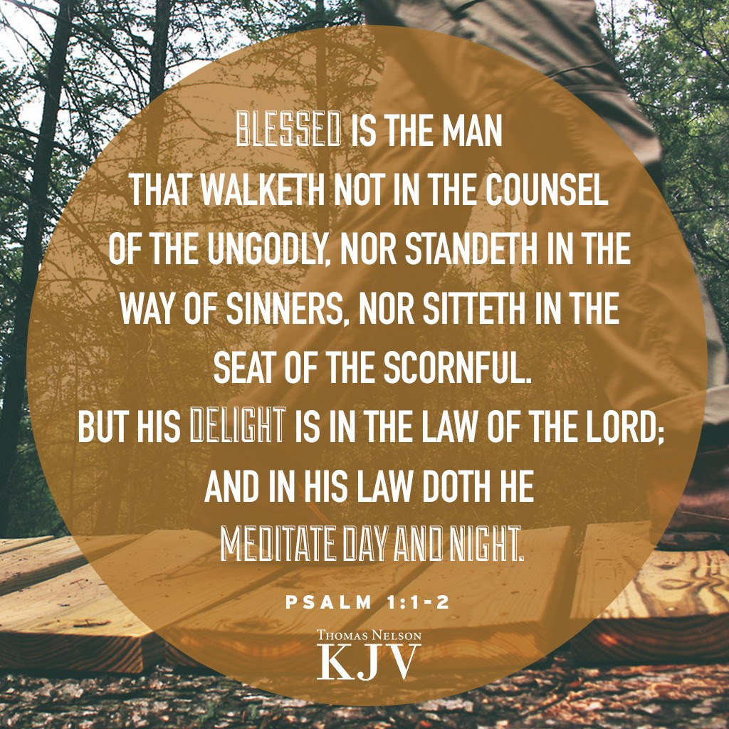 1 Blessed is the man that walketh not in the counsel of the ungodly, nor standeth in the way of sinners, nor sitteth in the seat of the scornful.
2 But his delight is in the law of the Lord; and in his law doth he meditate day and night. Psalm 1:1-2