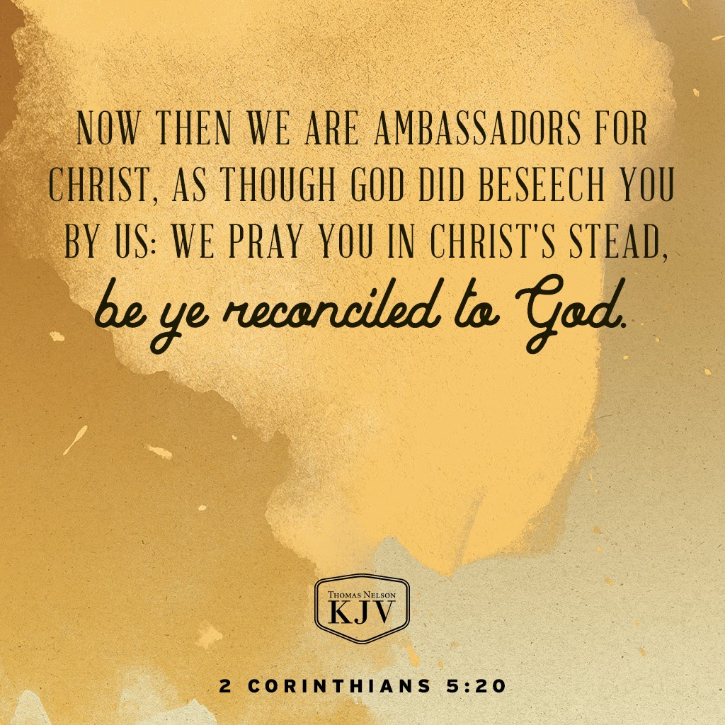 19 To wit, that God was in Christ, reconciling the world unto himself, not imputing their trespasses unto them; and hath committed unto us the word of reconciliation.
20 Now then we are ambassadors for Christ, as though God did beseech you by us: we pray you in Christ's stead, be ye reconciled to God.
2 Corinthians 5:19-20