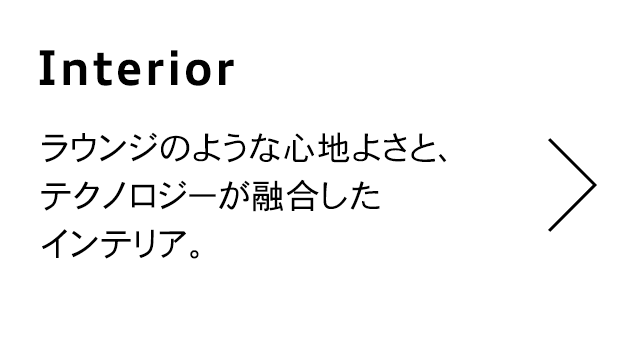 Interior
                                  ラウンジのような心地よさと、 テクノロジーが融合した インテリア。