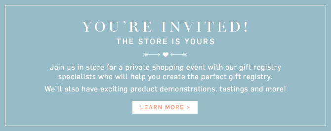 YOU’RE INVITED! THE STORE IS YOURS - Join us in store for a private shopping event with our gift registry specialists who will help you create the perfect gift registry. We’ll also have exciting product demonstrations, tastings and more! - LEARN MORE