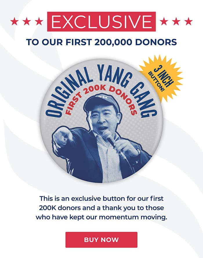 Exclusive: to our first 200,000 donors. 3 inch button that reads “Original Yang Gang, first 200K donors” with a photo of Andrew Yang pointing. This is an exclusive button for our first 200K donors and a thank you  to those who have kept our momentum moving. Buy now.