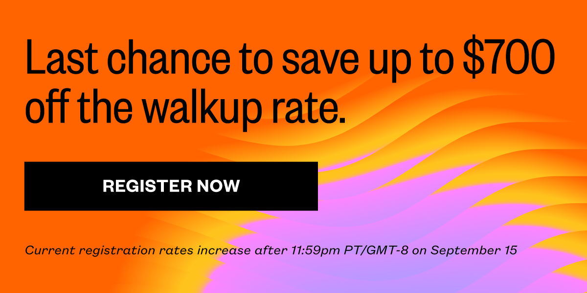 Last chance to save up to $700 off the walkup rate. Current registration rates increase after 11:59pm PT/GMT-8 on September 15.