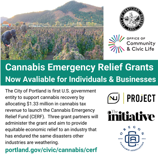 [Description] Workers tend to cannabis plants in rows in a field. There are logos for the City of Portland, the Office of Community & Civic Life, NuProject, The Initiative, and the Oregon Cannabis Association. Text reads Cannabis Emergency Relief Grants Now Available for Individuals & Businesses. The City of Portland is first U.S. government entity to support cannabis recovery by allocation $1.33 million in cannabis tax revenue to launch the Cannabis Emergency Relief Fund (CERF). Three grant partners will administer the grant and aim to provide equitable economic relief to an industry that has endured the same disasters other industries are weathering.  portland.gov/civic/cannabis/cerf